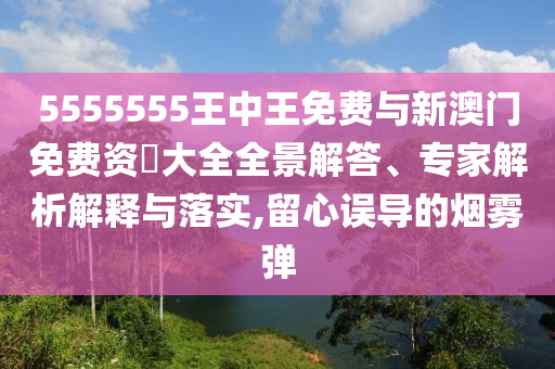 5555555王中王免費(fèi)與新澳門免費(fèi)資枓大全全景解答、專家解析解釋與落實(shí),留心誤導(dǎo)的煙霧彈