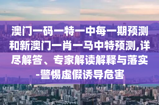 澳門一碼一特一中每一期預(yù)測和新澳門一肖一馬中特預(yù)測,詳盡解答、專家解讀解釋與落實-警惕虛假誘導(dǎo)危害