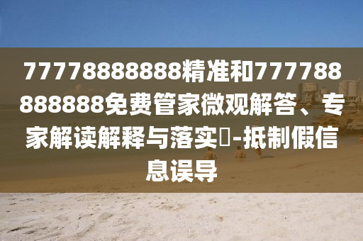 77778888888精準(zhǔn)和777788888888免費(fèi)管家微觀解答、專家解讀解釋與落實(shí)?-抵制假信息誤導(dǎo)