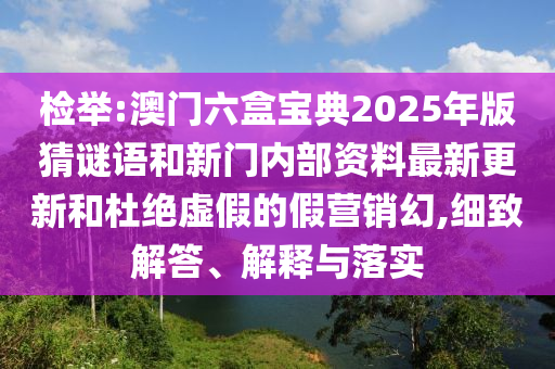 檢舉:澳門六盒寶典2025年版猜謎語和新門內(nèi)部資料最新更新和杜絕虛假的假營銷幻,細(xì)致解答、解釋與落實