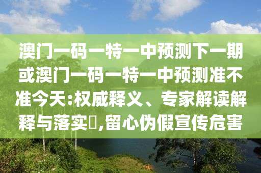 澳門一碼一特一中預(yù)測下一期或澳門一碼一特一中預(yù)測準(zhǔn)不準(zhǔn)今天:權(quán)威釋義、專家解讀解釋與落實?,留心偽假宣傳危害