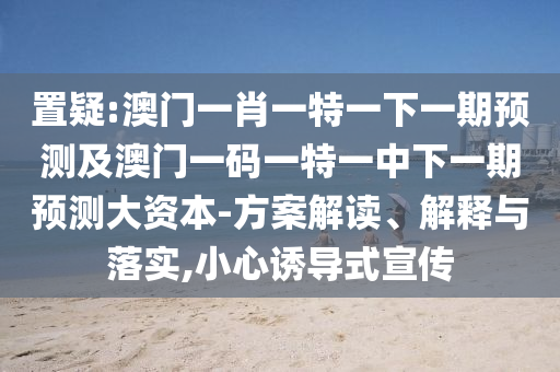 置疑:澳門一肖一特一下一期預(yù)測及澳門一碼一特一中下一期預(yù)測大資本-方案解讀、解釋與落實(shí),小心誘導(dǎo)式宣傳