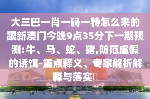 大三巴一肖一碼一特怎么來(lái)的跟新澳門今晚9點(diǎn)35分下一期預(yù)測(cè):牛、馬、蛇、豬,防范虛假的誘餌-重點(diǎn)釋義、專家解析解釋與落實(shí)?
