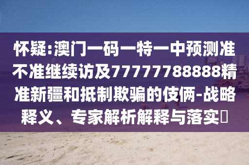 懷疑:澳門一碼一特一中預測準不準繼續(xù)訪及77777788888精準新疆和抵制欺騙的伎倆-戰(zhàn)略釋義、專家解析解釋與落實?