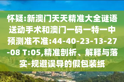 懷疑:新澳門天天精準(zhǔn)大全謎語送動手術(shù)和澳門一碼一特一中預(yù)測準(zhǔn)不準(zhǔn):44-40-23-13-27-08 T:05,精準(zhǔn)剖析、解釋與落實(shí)-規(guī)避誤導(dǎo)的假包裝紙
