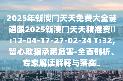 2025年新澳門天天免費(fèi)大全謎語(yǔ)跟2025新澳門天天精準(zhǔn)資枓:12-04-17-27-02-34 T:32,留心欺騙承諾危害-全面剖析、專家解讀解釋與落實(shí)?