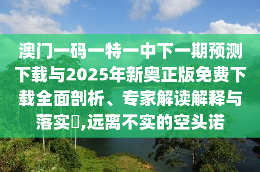 澳門一碼一特一中下一期預(yù)測下載與2025年新奧正版免費(fèi)下載全面剖析、專家解讀解釋與落實(shí)?,遠(yuǎn)離不實(shí)的空頭諾