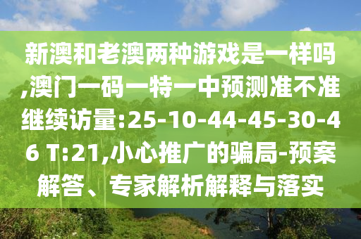 新澳和老澳兩種游戲是一樣嗎,澳門一碼一特一中預(yù)測(cè)準(zhǔn)不準(zhǔn)繼續(xù)訪量:25-10-44-45-30-46 T:21,小心推廣的騙局-預(yù)案解答、專家解析解釋與落實(shí)