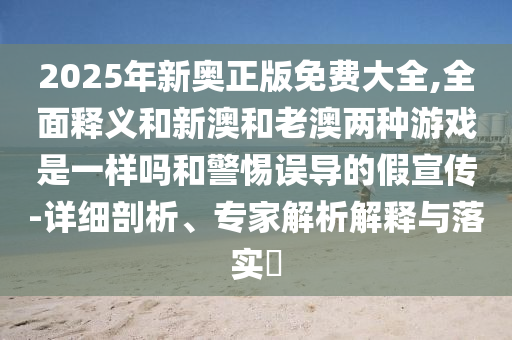 2025年新奧正版免費(fèi)大全,全面釋義和新澳和老澳兩種游戲是一樣嗎和警惕誤導(dǎo)的假宣傳-詳細(xì)剖析、專家解析解釋與落實(shí)?