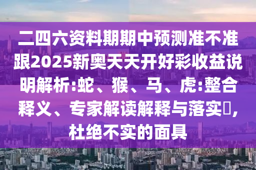 二四六資料期期中預(yù)測準(zhǔn)不準(zhǔn)跟2025新奧天天開好彩收益說明解析:蛇、猴、馬、虎:整合釋義、專家解讀解釋與落實(shí)?,杜絕不實(shí)的面具