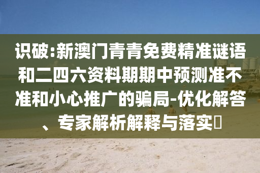 識破:新澳門青青免費(fèi)精準(zhǔn)謎語和二四六資料期期中預(yù)測準(zhǔn)不準(zhǔn)和小心推廣的騙局-優(yōu)化解答、專家解析解釋與落實(shí)?