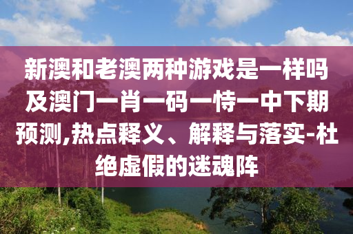 新澳和老澳兩種游戲是一樣嗎及澳門一肖一碼一恃一中下期預(yù)測(cè),熱點(diǎn)釋義、解釋與落實(shí)-杜絕虛假的迷魂陣