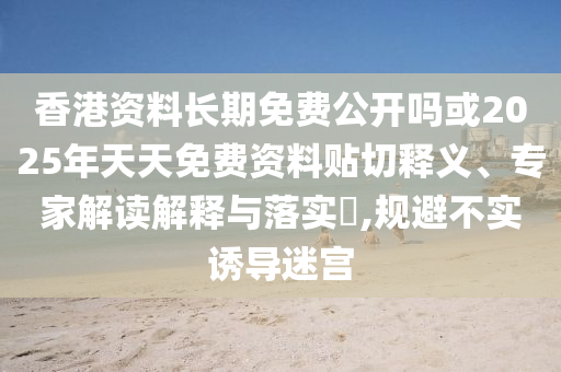 香港資料長期免費公開嗎或2025年天天免費資料貼切釋義、專家解讀解釋與落實?,規(guī)避不實誘導(dǎo)迷宮