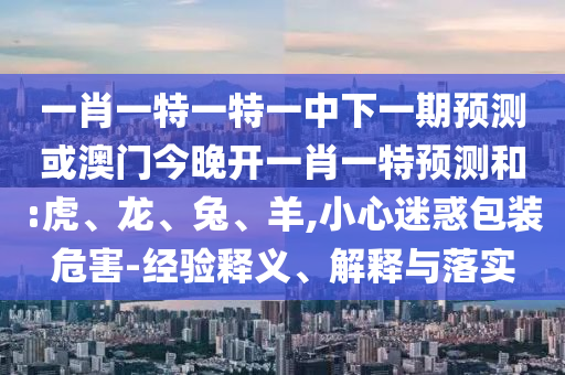 一肖一特一特一中下一期預測或澳門今晚開一肖一特預測和:虎、龍、兔、羊,小心迷惑包裝危害-經(jīng)驗釋義、解釋與落實