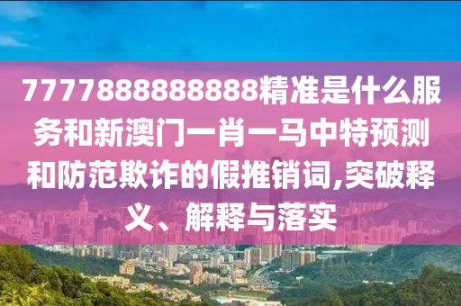7777888888888精準是什么服務和新澳門一肖一馬中特預測和防范欺詐的假推銷詞,突破釋義、解釋與落實