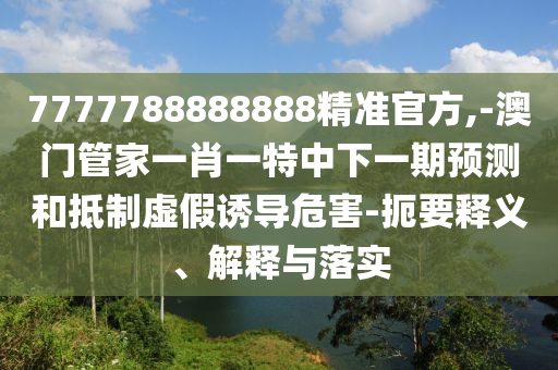 7777788888888精準(zhǔn)官方,-澳門管家一肖一特中下一期預(yù)測(cè)和抵制虛假誘導(dǎo)危害-扼要釋義、解釋與落實(shí)