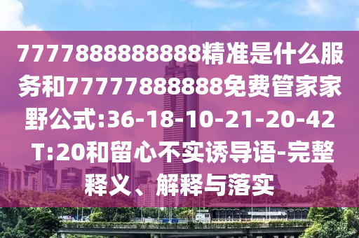7777888888888精準(zhǔn)是什么服務(wù)和77777888888免費(fèi)管家家野公式:36-18-10-21-20-42 T:20和留心不實(shí)誘導(dǎo)語(yǔ)-完整釋義、解釋與落實(shí)