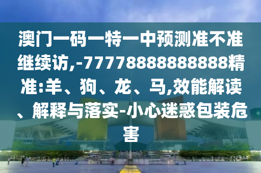 澳門一碼一特一中預(yù)測準(zhǔn)不準(zhǔn)繼續(xù)訪,-77778888888888精準(zhǔn):羊、狗、龍、馬,效能解讀、解釋與落實-小心迷惑包裝危害