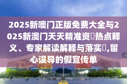 2025新噢門正版免費(fèi)大全與2025新澳門天天精準(zhǔn)資枓熱點(diǎn)釋義、專家解讀解釋與落實(shí)?,留心誤導(dǎo)的假宣傳單