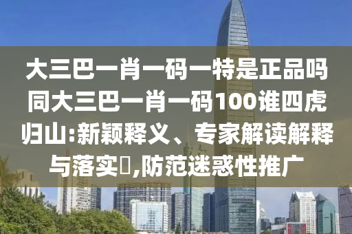 大三巴一肖一碼一特是正品嗎同大三巴一肖一碼100誰四虎歸山:新穎釋義、專家解讀解釋與落實(shí)?,防范迷惑性推廣