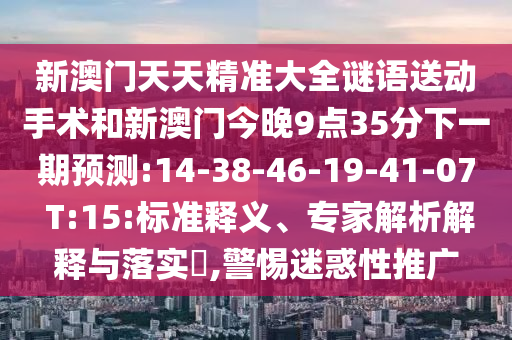 新澳門天天精準(zhǔn)大全謎語送動(dòng)手術(shù)和新澳門今晚9點(diǎn)35分下一期預(yù)測(cè):14-38-46-19-41-07 T:15:標(biāo)準(zhǔn)釋義、專家解析解釋與落實(shí)?,警惕迷惑性推廣
