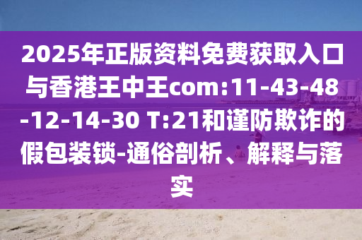 2025年正版資料免費獲取入口與香港王中王com:11-43-48-12-14-30 T:21和謹防欺詐的假包裝鎖-通俗剖析、解釋與落實