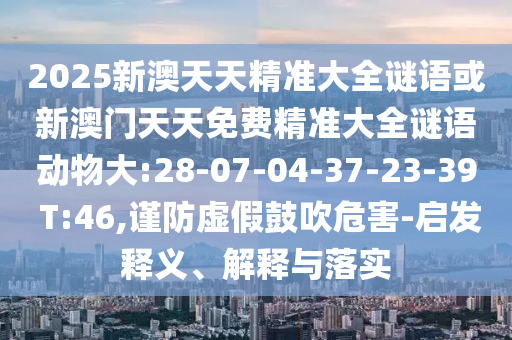2025新澳天天精準(zhǔn)大全謎語或新澳門天天免費(fèi)精準(zhǔn)大全謎語動(dòng)物大:28-07-04-37-23-39 T:46,謹(jǐn)防虛假鼓吹危害-啟發(fā)釋義、解釋與落實(shí)