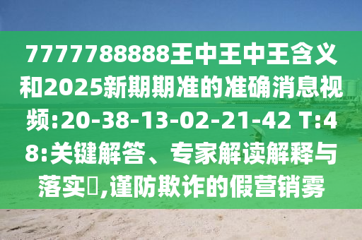 7777788888王中王中王含義和2025新期期準(zhǔn)的準(zhǔn)確消息視頻:20-38-13-02-21-42 T:48:關(guān)鍵解答、專家解讀解釋與落實?,謹(jǐn)防欺詐的假營銷霧