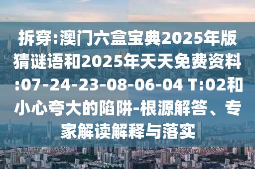 拆穿:澳門六盒寶典2025年版猜謎語和2025年天天免費資料:07-24-23-08-06-04 T:02和小心夸大的陷阱-根源解答、專家解讀解釋與落實