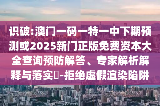 識(shí)破:澳門(mén)一碼一特一中下期預(yù)測(cè)或2025新門(mén)正版免費(fèi)資本大全查詢(xún)預(yù)防解答、專(zhuān)家解析解釋與落實(shí)?-拒絕虛假渲染陷阱