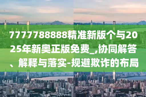 7777788888精準新版?zhèn)€與2025年新奧正版免費_,協(xié)同解答、解釋與落實-規(guī)避欺詐的布局