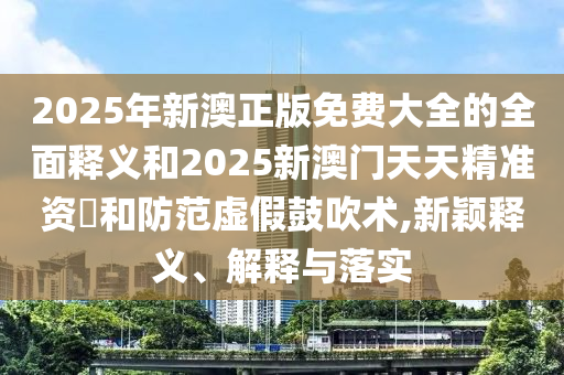 2025年新澳正版免費(fèi)大全的全面釋義和2025新澳門天天精準(zhǔn)資枓和防范虛假鼓吹術(shù),新穎釋義、解釋與落實(shí)