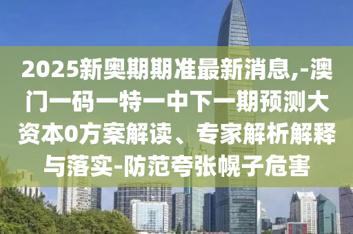 2025新奧期期準最新消息,-澳門一碼一特一中下一期預測大資本0方案解讀、專家解析解釋與落實-防范夸張幌子危害