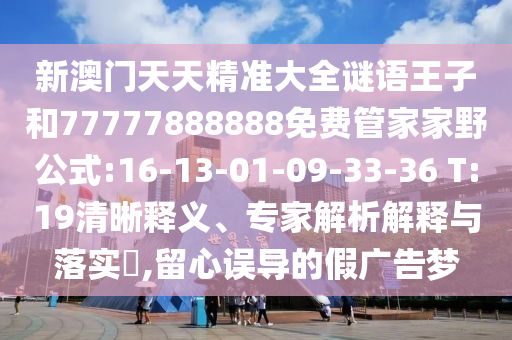 新澳門天天精準(zhǔn)大全謎語(yǔ)王子和77777888888免費(fèi)管家家野公式:16-13-01-09-33-36 T:19清晰釋義、專家解析解釋與落實(shí)?,留心誤導(dǎo)的假?gòu)V告夢(mèng)