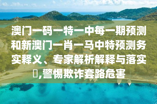 澳門一碼一特一中每一期預(yù)測和新澳門一肖一馬中特預(yù)測務(wù)實釋義、專家解析解釋與落實?,警惕欺詐套路危害