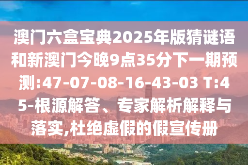 澳門六盒寶典2025年版猜謎語和新澳門今晚9點35分下一期預測:47-07-08-16-43-03 T:45-根源解答、專家解析解釋與落實,杜絕虛假的假宣傳冊