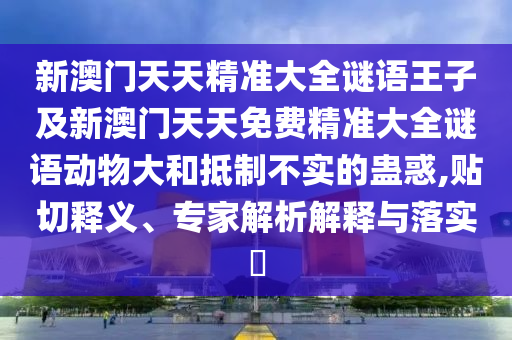 新澳門天天精準大全謎語王子及新澳門天天免費精準大全謎語動物大和抵制不實的蠱惑,貼切釋義、專家解析解釋與落實?