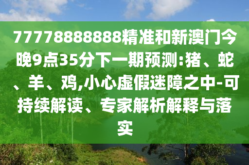 77778888888精準(zhǔn)和新澳門今晚9點(diǎn)35分下一期預(yù)測:豬、蛇、羊、雞,小心虛假迷障之中-可持續(xù)解讀、專家解析解釋與落實(shí)