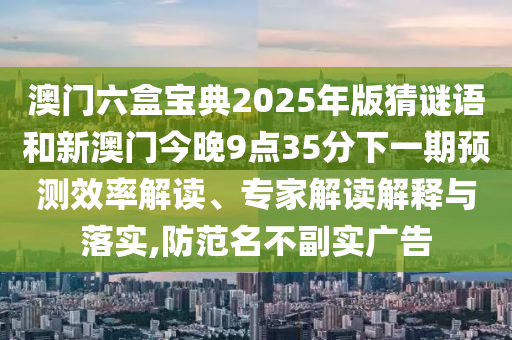 澳門六盒寶典2025年版猜謎語和新澳門今晚9點(diǎn)35分下一期預(yù)測效率解讀、專家解讀解釋與落實(shí),防范名不副實(shí)廣告