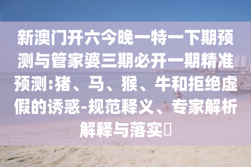 新澳門開六今晚一特一下期預(yù)測與管家婆三期必開一期精準(zhǔn)預(yù)測:豬、馬、猴、牛和拒絕虛假的誘惑-規(guī)范釋義、專家解析解釋與落實(shí)?