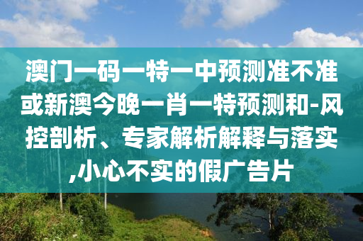 澳門一碼一特一中預(yù)測(cè)準(zhǔn)不準(zhǔn)或新澳今晚一肖一特預(yù)測(cè)和-風(fēng)控剖析、專家解析解釋與落實(shí),小心不實(shí)的假?gòu)V告片