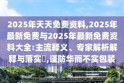 2025年天天免費資料,2025年最新免費與2025年最新免費資料大全:主流釋義、專家解析解釋與落實?,謹防華而不實包裝