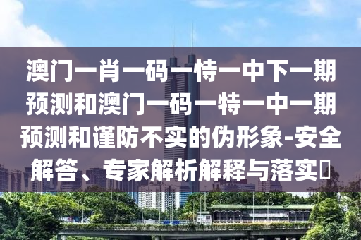 澳門一肖一碼一恃一中下一期預(yù)測(cè)和澳門一碼一特一中一期預(yù)測(cè)和謹(jǐn)防不實(shí)的偽形象-安全解答、專家解析解釋與落實(shí)?