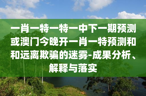 一肖一特一特一中下一期預(yù)測或澳門今晚開一肖一特預(yù)測和和遠(yuǎn)離欺騙的迷霧-成果分析、解釋與落實(shí)