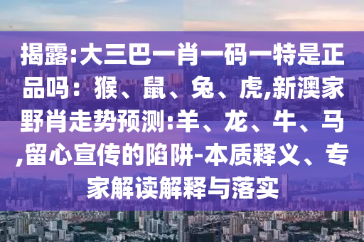 揭露:大三巴一肖一碼一特是正品嗎：猴、鼠、兔、虎,新澳家野肖走勢(shì)預(yù)測(cè):羊、龍、牛、馬,留心宣傳的陷阱-本質(zhì)釋義、專家解讀解釋與落實(shí)