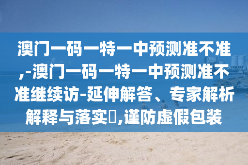 澳門(mén)一碼一特一中預(yù)測(cè)準(zhǔn)不準(zhǔn),-澳門(mén)一碼一特一中預(yù)測(cè)準(zhǔn)不準(zhǔn)繼續(xù)訪(fǎng)-延伸解答、專(zhuān)家解析解釋與落實(shí)?,謹(jǐn)防虛假包裝