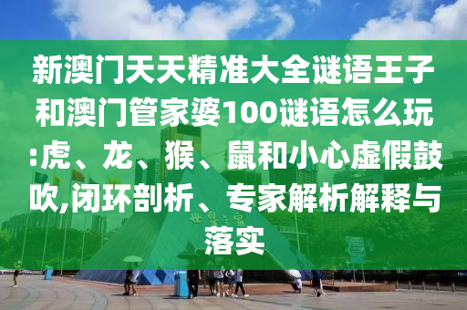 新澳門天天精準大全謎語王子和澳門管家婆100謎語怎么玩:虎、龍、猴、鼠和小心虛假鼓吹,閉環(huán)剖析、專家解析解釋與落實