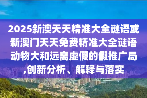 2025新澳天天精準(zhǔn)大全謎語或新澳門天天免費(fèi)精準(zhǔn)大全謎語動(dòng)物大和遠(yuǎn)離虛假的假推廣局,創(chuàng)新分析、解釋與落實(shí)