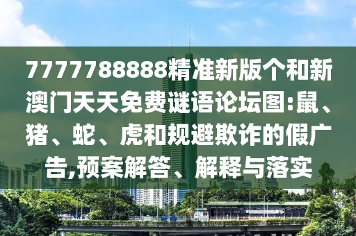 7777788888精準(zhǔn)新版?zhèn)€和新澳門天天免費(fèi)謎語論壇圖:鼠、豬、蛇、虎和規(guī)避欺詐的假廣告,預(yù)案解答、解釋與落實(shí)