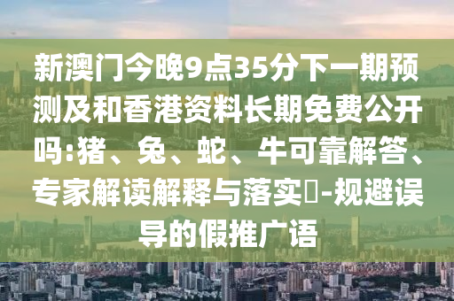 新澳門今晚9點35分下一期預測及和香港資料長期免費公開嗎:豬、兔、蛇、?？煽拷獯稹＜医庾x解釋與落實?-規(guī)避誤導的假推廣語